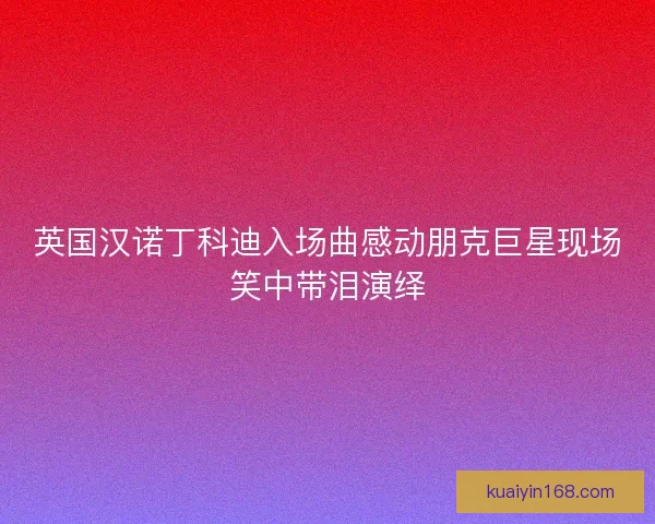 英国汉诺丁科迪入场曲感动朋克巨星现场笑中带泪演绎