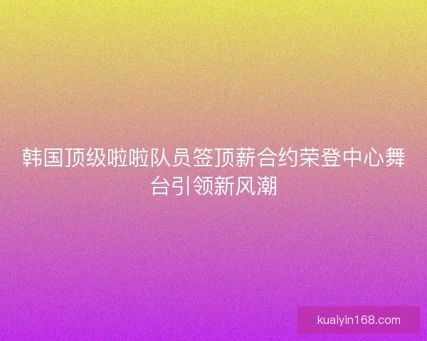 韩国顶级啦啦队员签顶薪合约荣登中心舞台引领新风潮