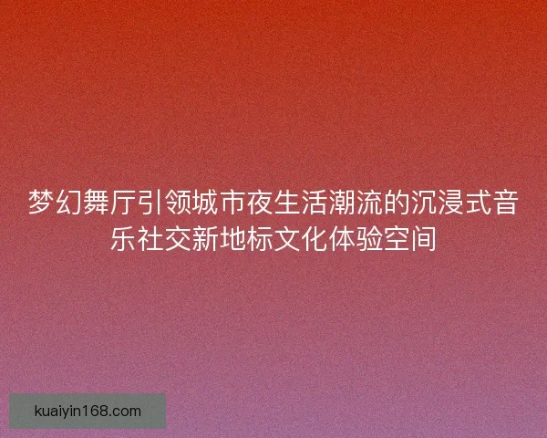 梦幻舞厅引领城市夜生活潮流的沉浸式音乐社交新地标文化体验空间