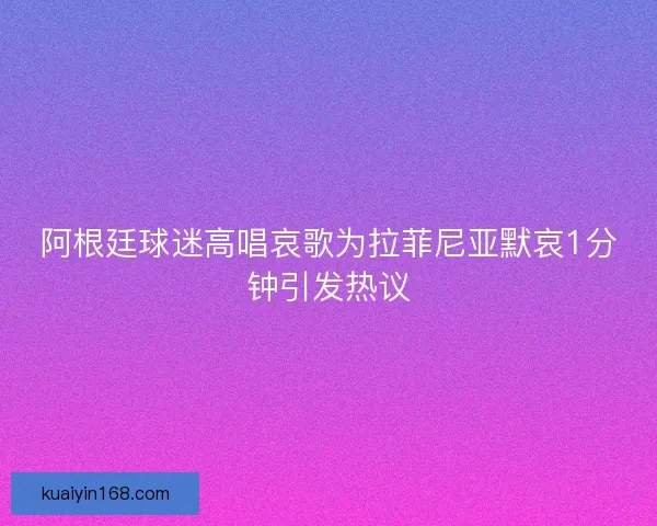 阿根廷球迷高唱哀歌为拉菲尼亚默哀1分钟引发热议