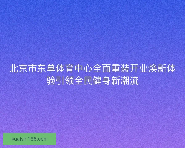 北京市东单体育中心全面重装开业焕新体验引领全民健身新潮流