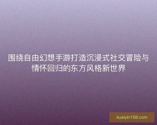 围绕自由幻想手游打造沉浸式社交冒险与情怀回归的东方风格新世界