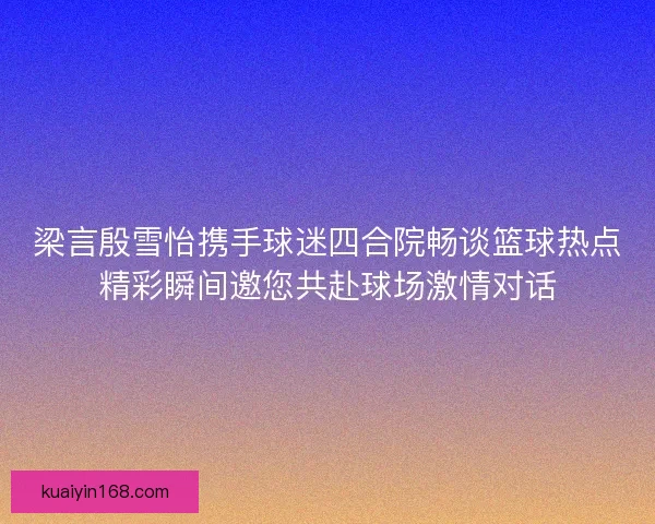 梁言殷雪怡携手球迷四合院畅谈篮球热点精彩瞬间邀您共赴球场激情对话