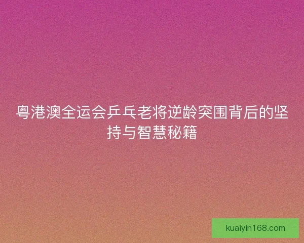 粤港澳全运会乒乓老将逆龄突围背后的坚持与智慧秘籍