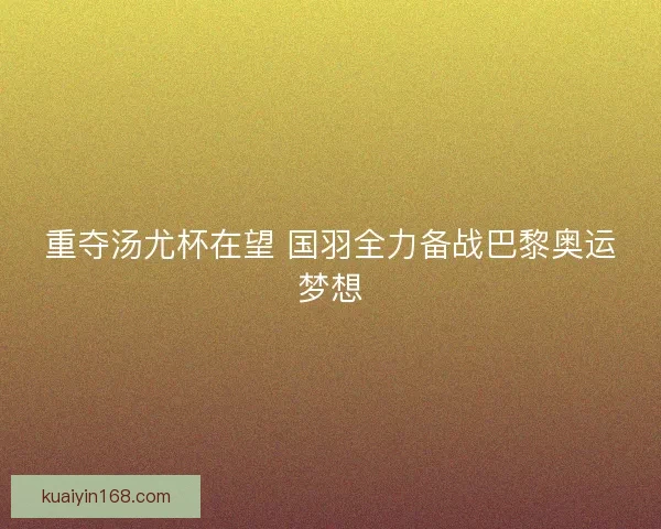 重夺汤尤杯在望 国羽全力备战巴黎奥运梦想