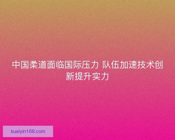 中国柔道面临国际压力 队伍加速技术创新提升实力