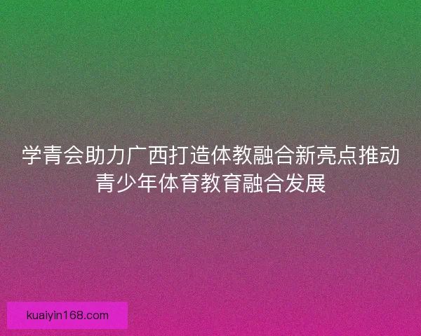 学青会助力广西打造体教融合新亮点推动青少年体育教育融合发展