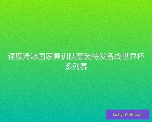 速度滑冰国家集训队整装待发备战世界杯系列赛