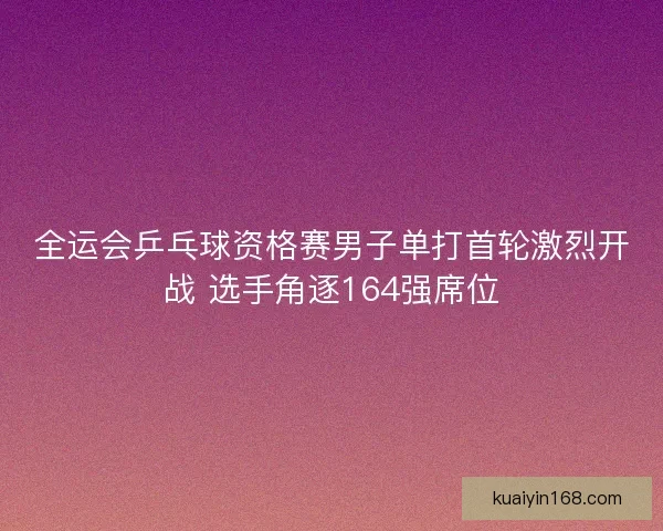 全运会乒乓球资格赛男子单打首轮激烈开战 选手角逐164强席位