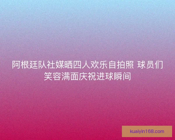 阿根廷队社媒晒四人欢乐自拍照 球员们笑容满面庆祝进球瞬间 阿根廷队社媒晒四人欢乐自拍照 球员们笑容满面庆祝进球瞬间