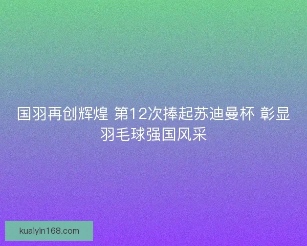 国羽再创辉煌 第12次捧起苏迪曼杯 彰显羽毛球强国风采
