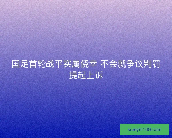 国足首轮战平实属侥幸 不会就争议判罚提起上诉